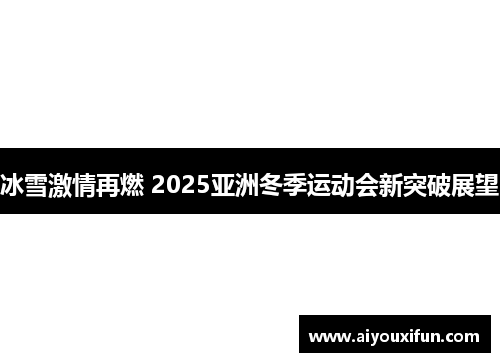 冰雪激情再燃 2025亚洲冬季运动会新突破展望