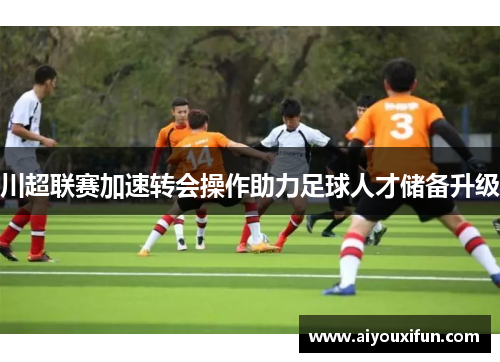 川超联赛加速转会操作助力足球人才储备升级