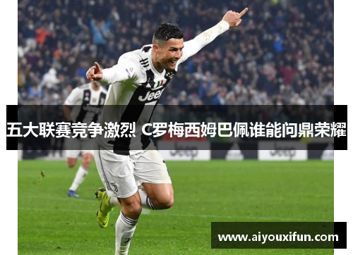 五大联赛竞争激烈 C罗梅西姆巴佩谁能问鼎荣耀